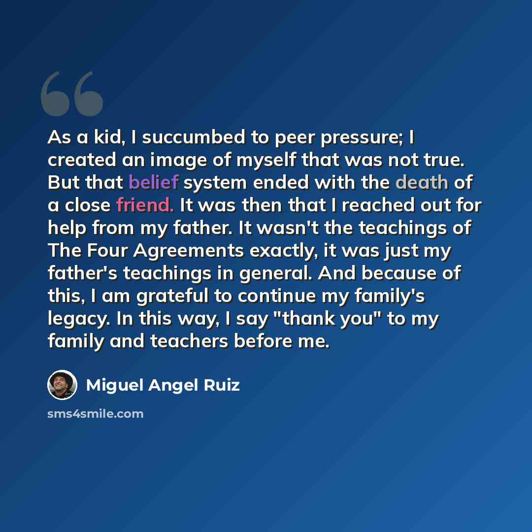 “As a kid, I succumbed to peer pressure; I created an image of myself that was not true. But that belief system ended with the death of a close friend. It was then that I reached out for help from my father. It wasn't the teachings of The Four Agreements exactly, it was just my father's teachings…” quote by Miguel Angel Ruiz