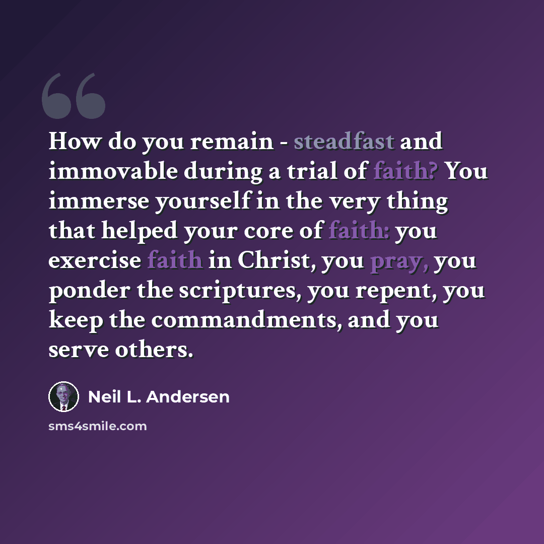 “How do you remain - steadfast and immovable during a trial of faith? You immerse yourself in the very thing that helped your core of faith: you exercise faith in Christ, you pray, you ponder the scriptures, you repent, you keep the commandments, and you serve others.” quote by Neil L. Andersen