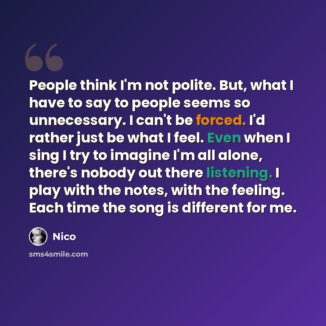 “People think I'm not polite. But, what I have to say to people seems so unnecessary. I can't be forced. I'd rather just be what I feel. Even when I sing I try to imagine I'm all alone, there's nobody out there listening. I play with the notes, with the feeling. Each time the song is different for…” quote by Nico
