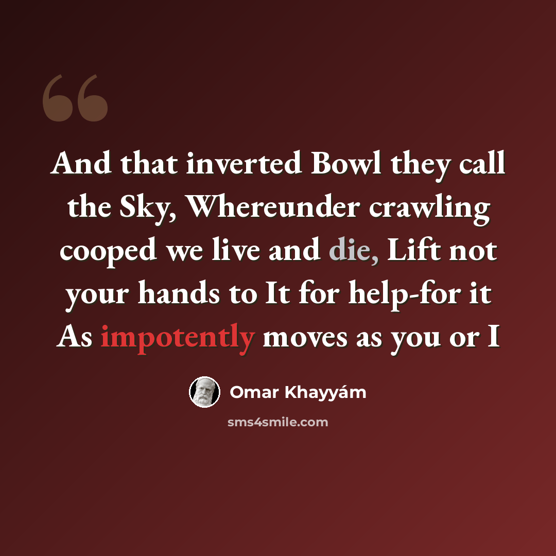 “And that inverted Bowl they call the Sky, Whereunder crawling cooped we live and die, Lift not your hands to It for help-for it As impotently moves as you or I” quote by Omar Khayyam