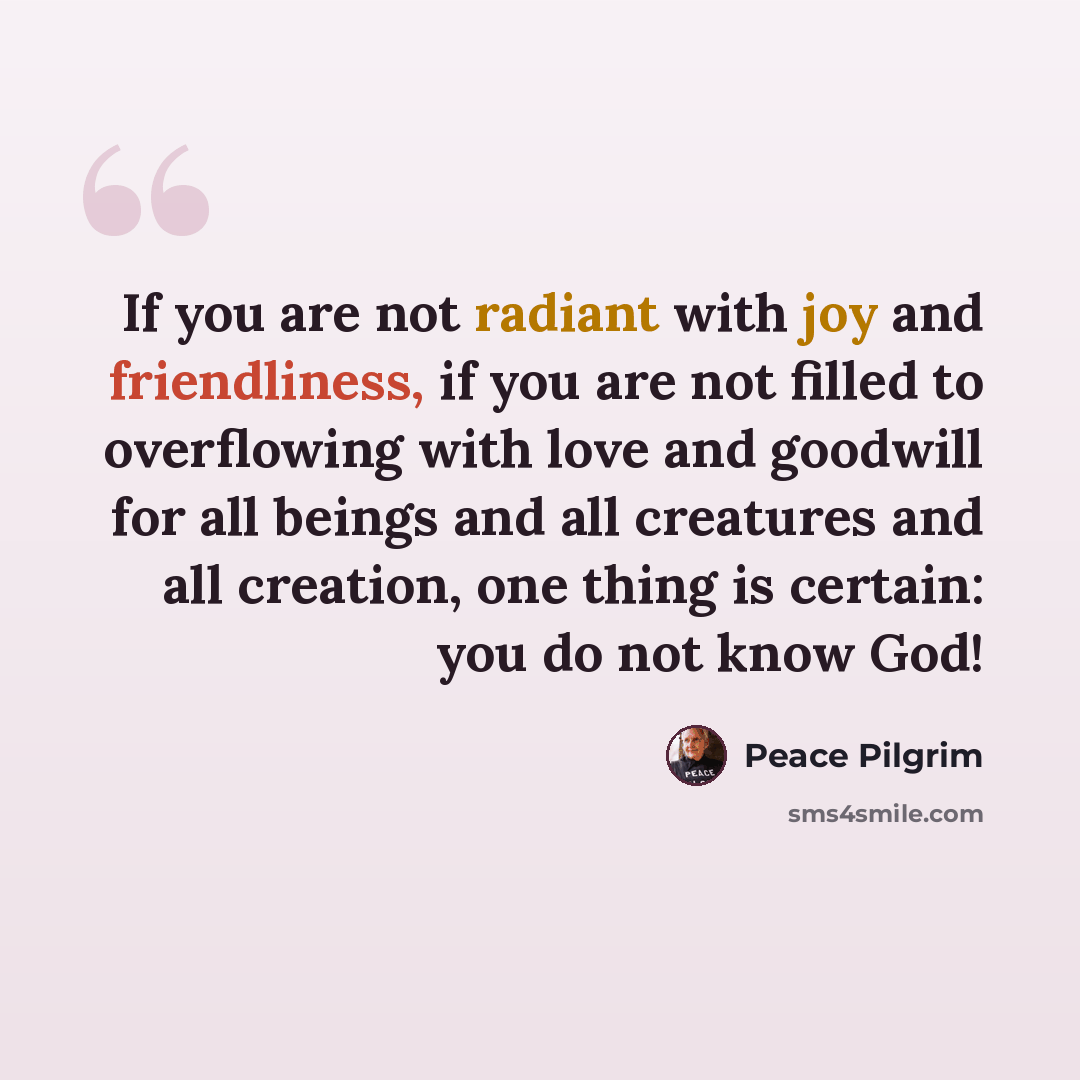 “If you are not radiant with joy and friendliness, if you are not filled to overflowing with love and goodwill for all beings and all creatures and all creation, one thing is certain: you do not know God!” quote by Peace Pilgrim
