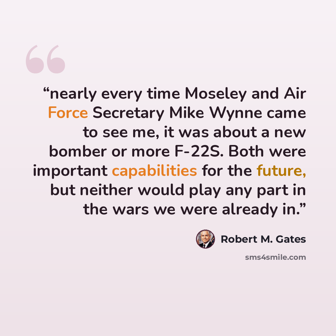 “nearly every time Moseley and Air Force Secretary Mike Wynne came to see me, it was about a new bomber or more F-22S. Both were important capabilities for the future, but neither would play any part in the wars we were already in.” quote by Robert M. Gates