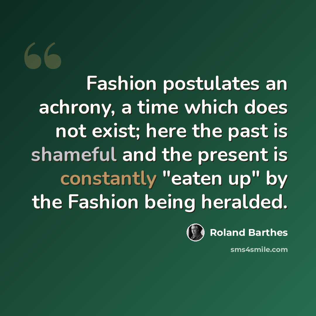“Fashion postulates an achrony, a time which does not exist; here the past is shameful and the present is constantly "eaten up" by the Fashion being heralded.” quote by Roland Barthes