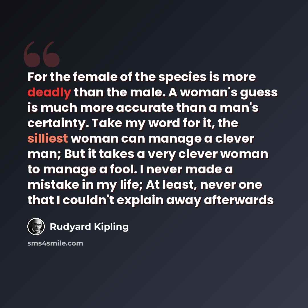 “For the female of the species is more deadly than the male. A woman's guess is much more accurate than a man's certainty. Take my word for it, the silliest woman can manage a clever man; But it takes a very clever woman to manage a fool. I never made a mistake in my life; At least, never one that…” quote by Rudyard Kipling