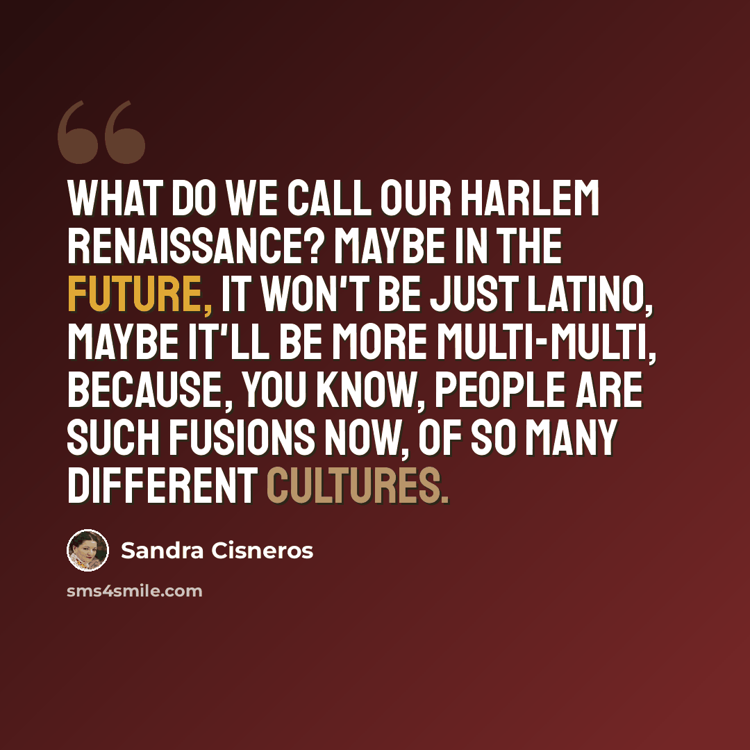 “What do we call our Harlem Renaissance? Maybe in the future, it won't be just Latino, maybe it'll be more multi-multi, because, you know, people are such fusions now, of so many different cultures.” quote by Sandra Cisneros
