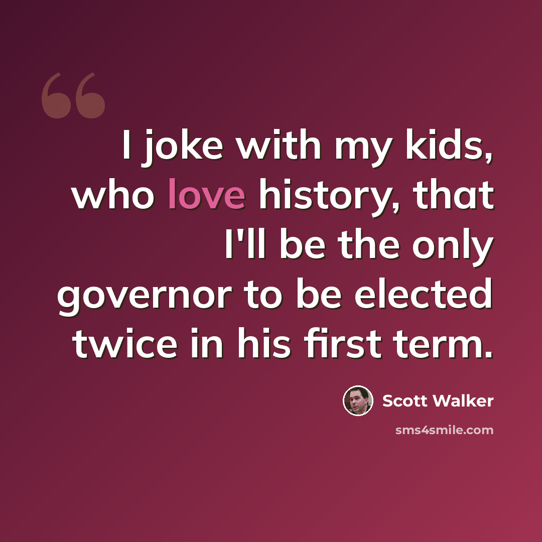 “I joke with my kids, who love history, that I'll be the only governor to be elected twice in his first term.” quote by Scott Walker