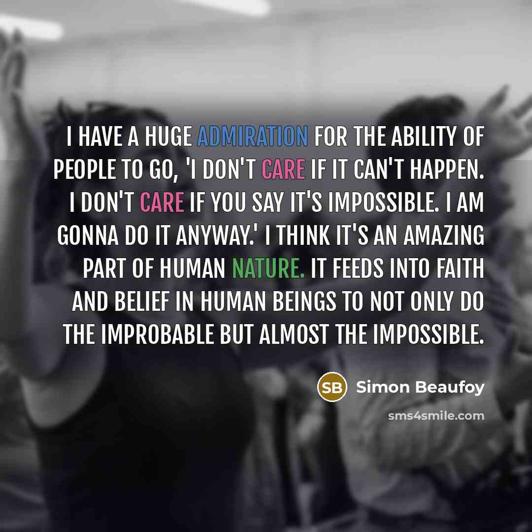 “I have a huge admiration for the ability of people to go, 'I don't care if it can't happen. I don't care if you say it's impossible. I am gonna do it anyway.' I think it's an amazing part of human nature. It feeds into faith and belief in human beings to not only do the improbable but almost the…” quote by Simon Beaufoy