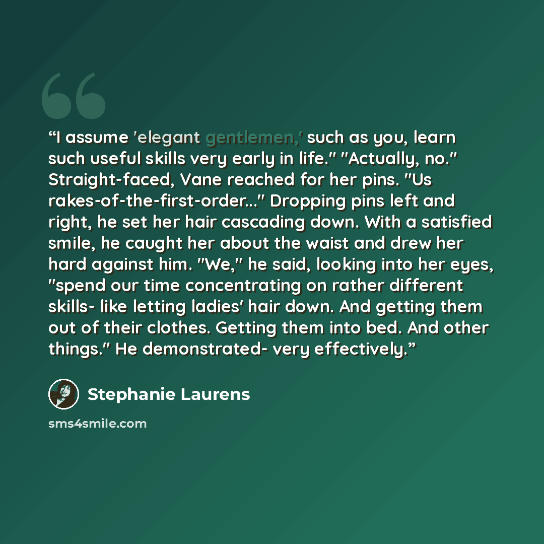 “I assume 'elegant gentlemen,' such as you, learn such useful skills very early in life." "Actually, no." Straight-faced, Vane reached for her pins. "Us rakes-of-the-first-order..." Dropping pins left and right, he set her hair cascading down. With a satisfied smile, he caught her about the waist…” quote by Stephanie Laurens