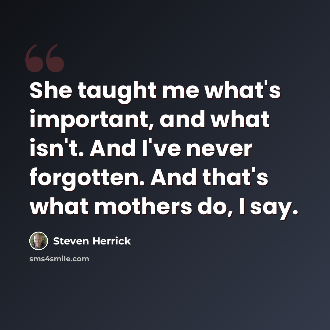 “She taught me what's important, and what isn't. And I've never forgotten. And that's what mothers do, I say.” quote by Steven Herrick