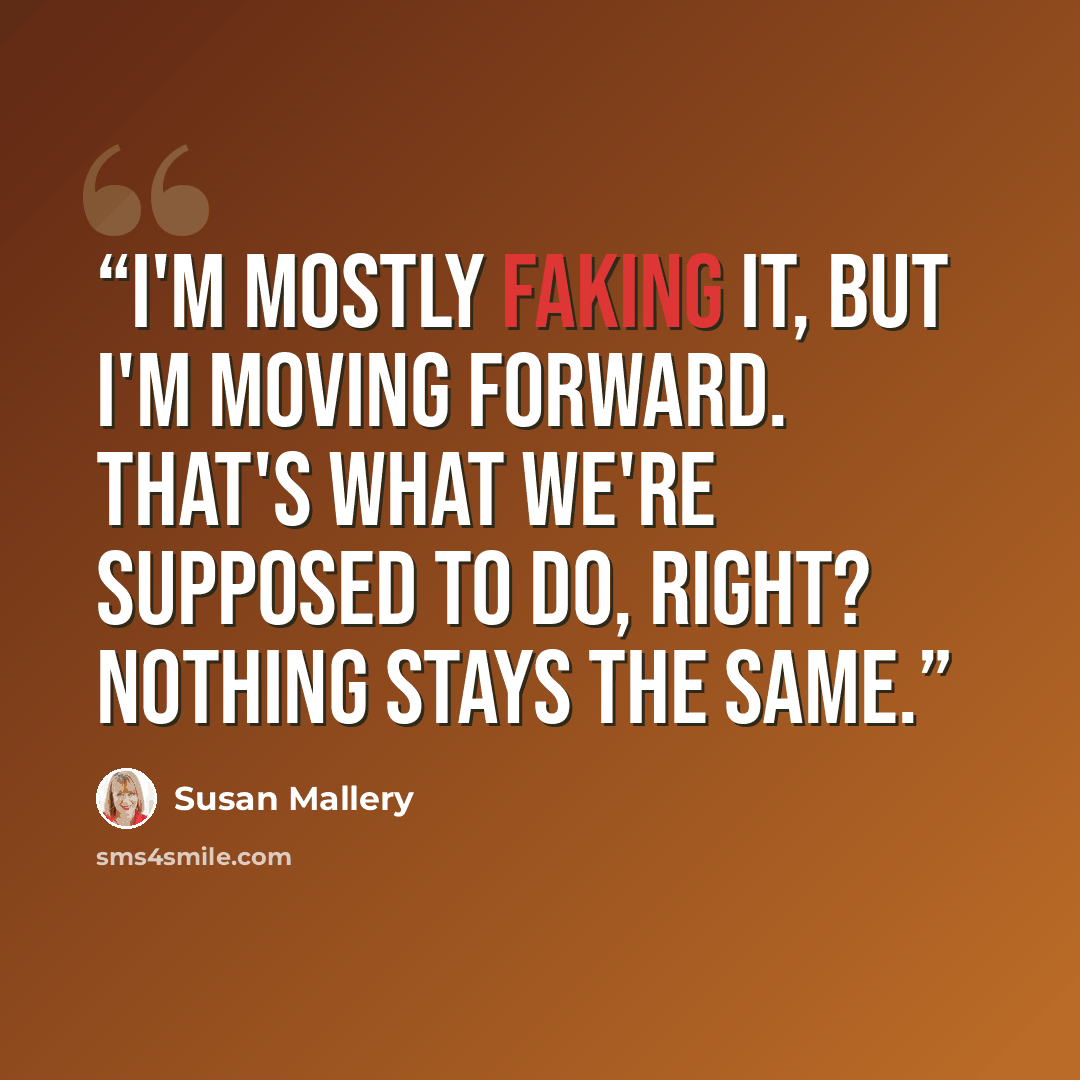 “I'm mostly faking it, but I'm moving forward. That's what we're supposed to do, right? Nothing stays the same.” quote by Susan Mallery