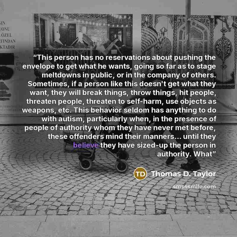 “This person has no reservations about pushing the envelope to get what he wants, going so far as to stage meltdowns in public, or in the company of others. Sometimes, if a person like this doesn't get what they want, they will break things, throw things, hit people, threaten people, threaten to…” quote by Thomas D. Taylor