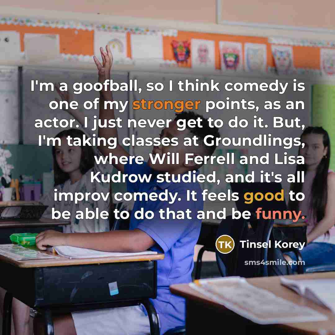 “I'm a goofball, so I think comedy is one of my stronger points, as an actor. I just never get to do it. But, I'm taking classes at Groundlings, where Will Ferrell and Lisa Kudrow studied, and it's all improv comedy. It feels good to be able to do that and be funny.” quote by Tinsel Korey