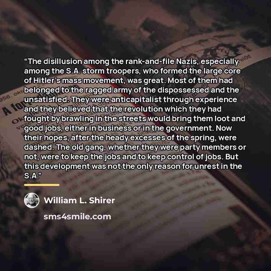 “The disillusion among the rank-and-file Nazis, especially among the S.A. storm troopers, who formed the large core of Hitler’s mass movement, was great. Most of them had belonged to the ragged army of the dispossessed and the unsatisfied. They were anticapitalist through experience and they…” quote by William L. Shirer