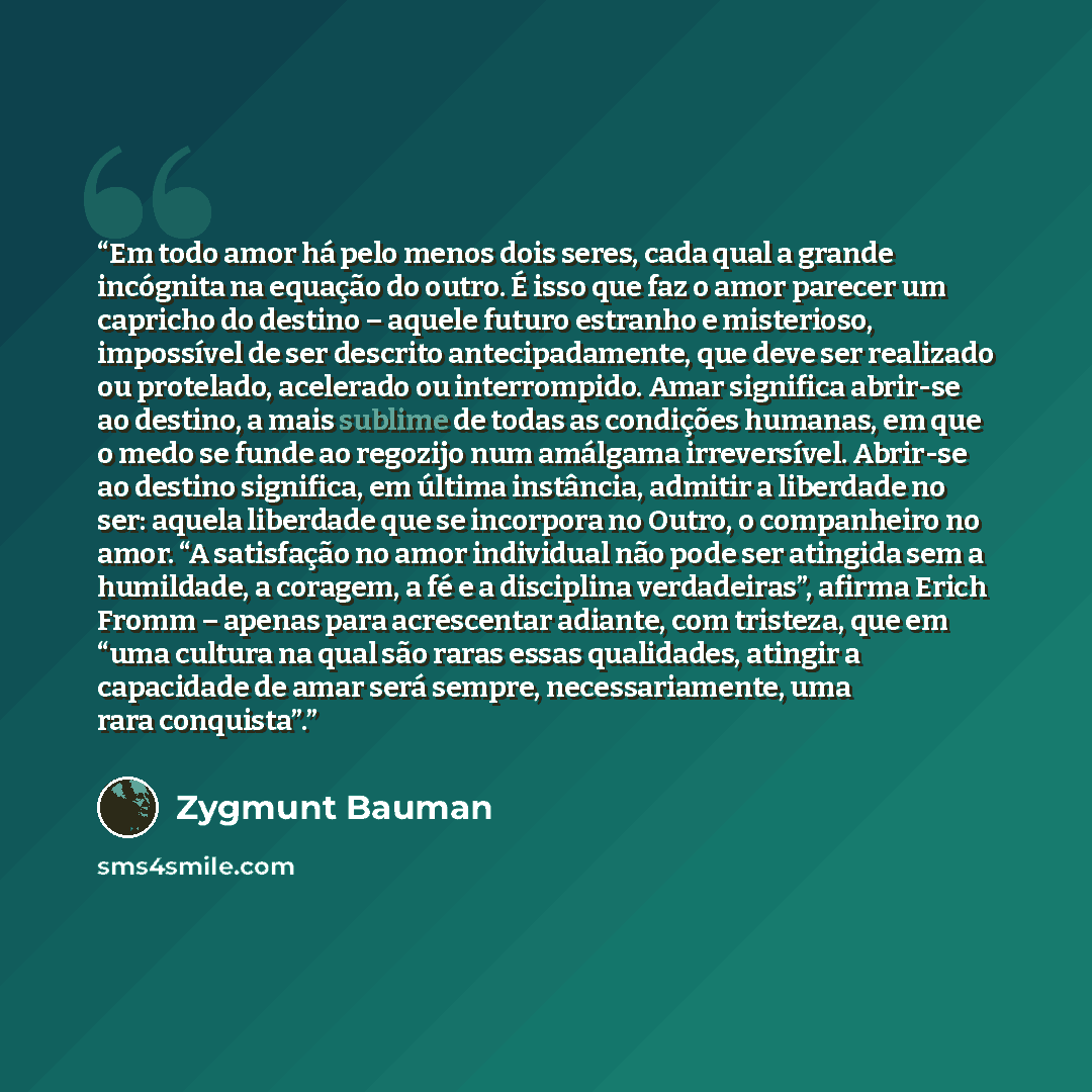 “Em todo amor há pelo menos dois seres, cada qual a grande incógnita na equação do outro. É isso que faz o amor parecer um capricho do destino – aquele futuro estranho e misterioso, impossível de ser descrito antecipadamente, que deve ser realizado ou protelado, acelerado ou interrompido. Amar…” quote by Zygmunt Bauman