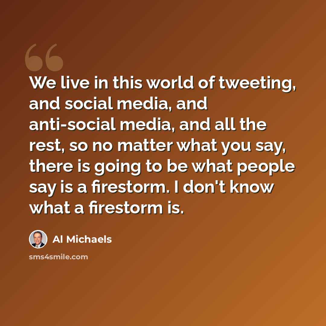 “We live in this world of tweeting, and social media, and anti-social media, and all the rest, so no matter what you say, there is going to be what people say is a firestorm. I don't know what a firestorm is.” quote by Al Michaels