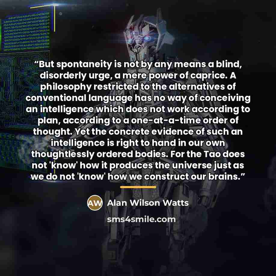 “But spontaneity is not by any means a blind, disorderly urge, a mere power of caprice. A philosophy restricted to the alternatives of conventional language has no way of conceiving an intelligence which does not work according to plan, according to a one-at-a-time order of thought. Yet the…” quote by Alan Wilson Watts