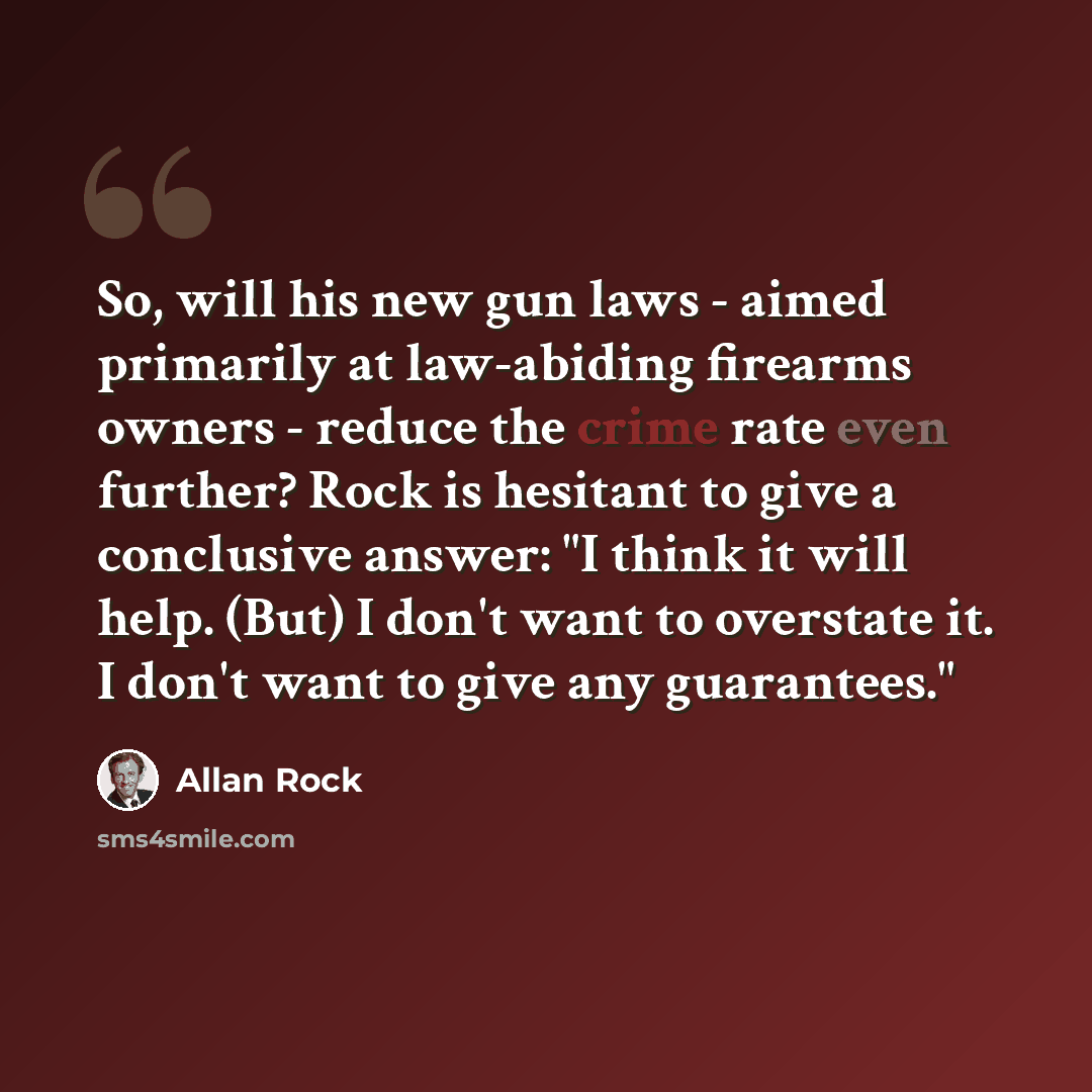 “So, will his new gun laws - aimed primarily at law-abiding firearms owners - reduce the crime rate even further? Rock is hesitant to give a conclusive answer: "I think it will help. (But) I don't want to overstate it. I don't want to give any guarantees."” quote by Allan Rock
