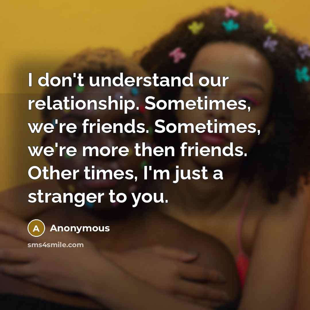 “I don't understand our relationship. Sometimes, we're friends. Sometimes, we're more then friends. Other times, I'm just a stranger to you.” quote by Anonymous