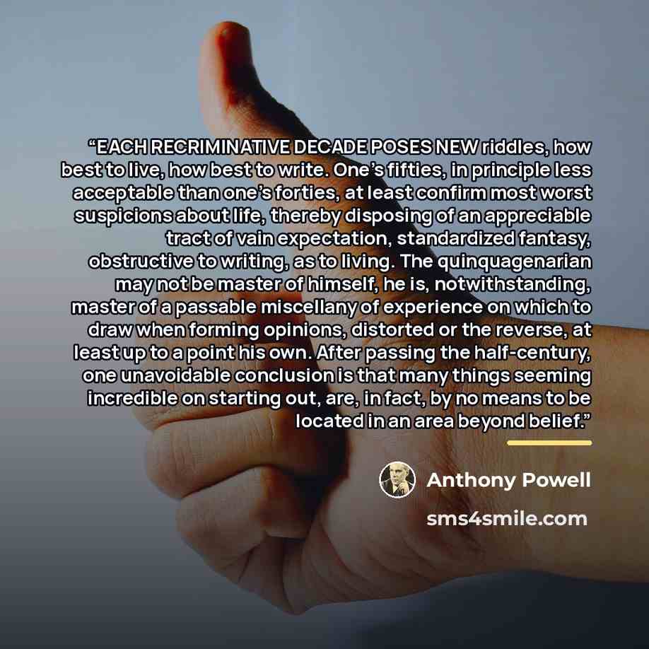 “EACH RECRIMINATIVE DECADE POSES NEW riddles, how best to live, how best to write. One's fifties, in principle less acceptable than one's forties, at least confirm most worst suspicions about life, thereby disposing of an appreciable tract of vain expectation, standardized fantasy, obstructive to…” quote by Anthony Powell