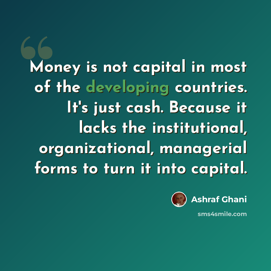 “Money is not capital in most of the developing countries. It's just cash. Because it lacks the institutional, organizational, managerial forms to turn it into capital.” quote by Ashraf Ghani