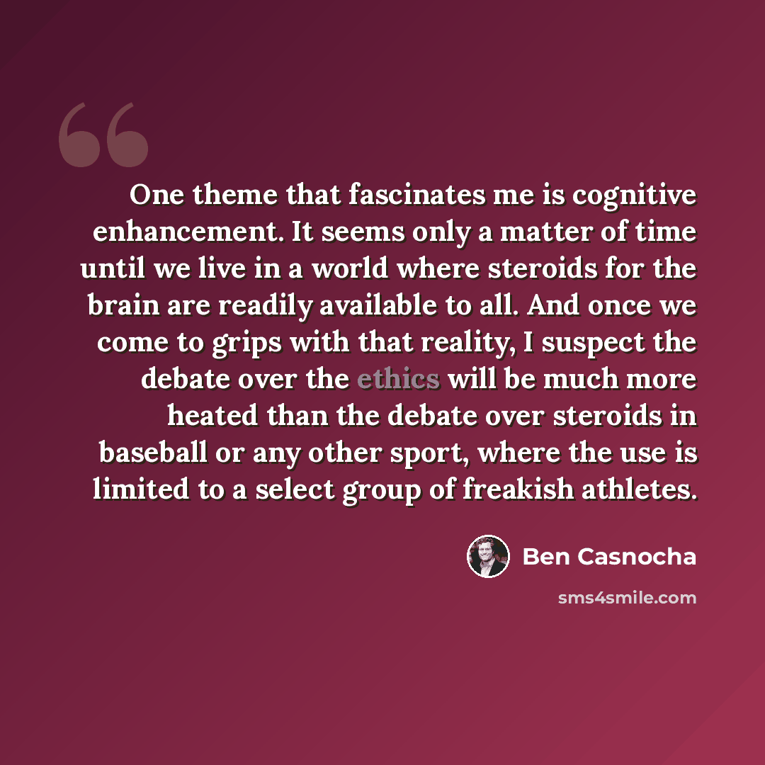 “One theme that fascinates me is cognitive enhancement. It seems only a matter of time until we live in a world where steroids for the brain are readily available to all. And once we come to grips with that reality, I suspect the debate over the ethics will be much more heated than the debate over…” quote by Ben Casnocha