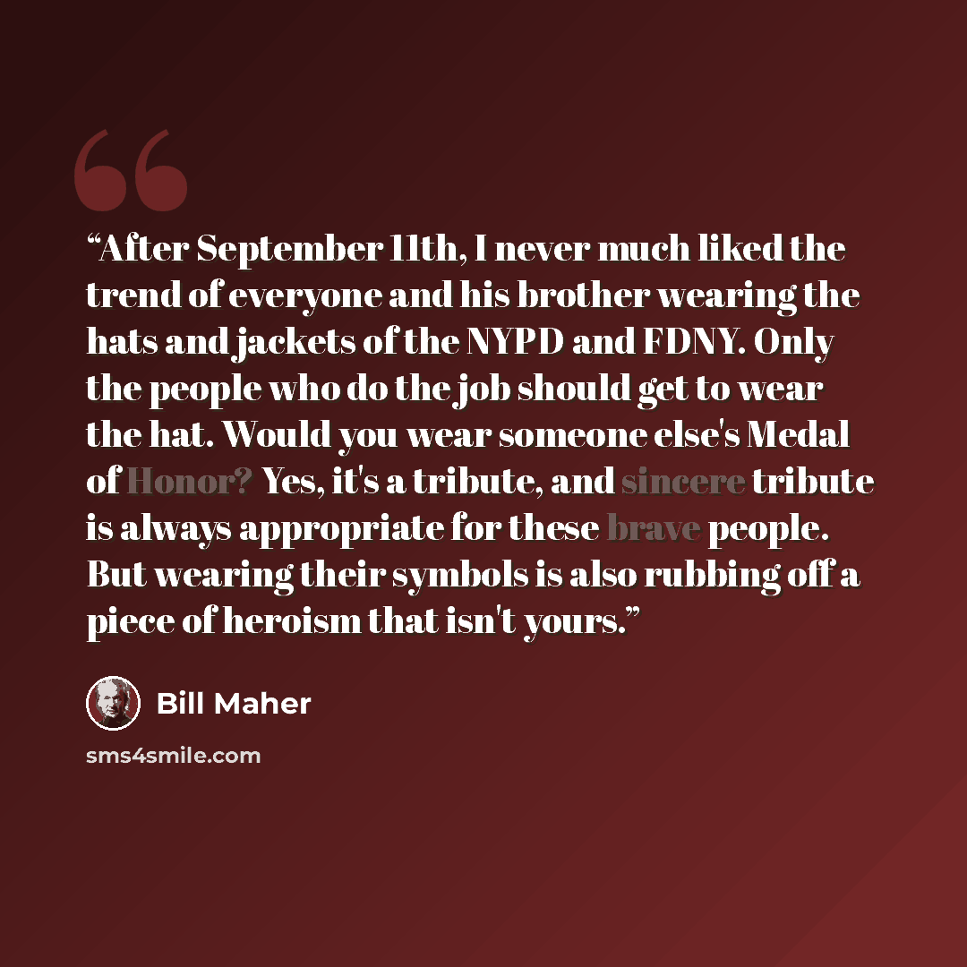 “After September 11th, I never much liked the trend of everyone and his brother wearing the hats and jackets of the NYPD and FDNY. Only the people who do the job should get to wear the hat. Would you wear someone else's Medal of Honor? Yes, it's a tribute, and sincere tribute is always appropriate…” quote by Bill Maher