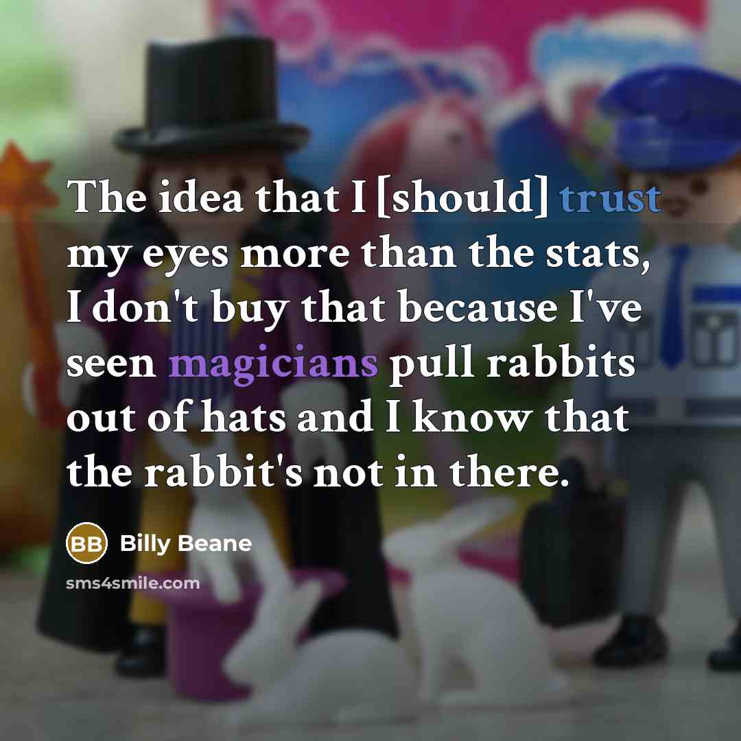 “The idea that I [should] trust my eyes more than the stats, I don't buy that because I've seen magicians pull rabbits out of hats and I know that the rabbit's not in there.” quote by Billy Beane