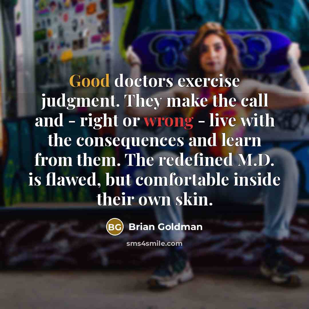“Good doctors exercise judgment. They make the call and - right or wrong - live with the consequences and learn from them. The redefined M.D. is flawed, but comfortable inside their own skin.” quote by Brian Goldman