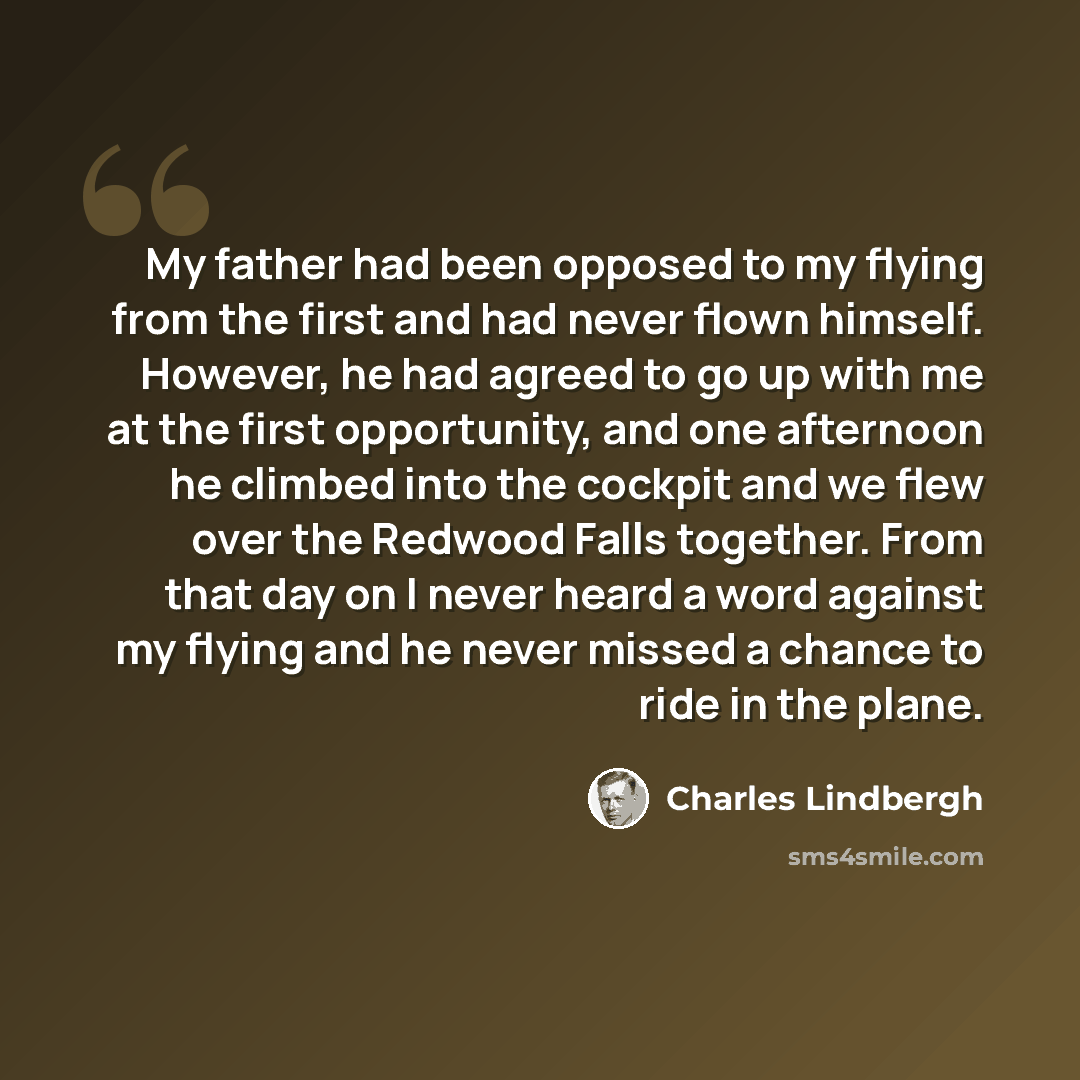 “My father had been opposed to my flying from the first and had never flown himself. However, he had agreed to go up with me at the first opportunity, and one afternoon he climbed into the cockpit and we flew over the Redwood Falls together. From that day on I never heard a word against my flying…” quote by Charles Lindbergh