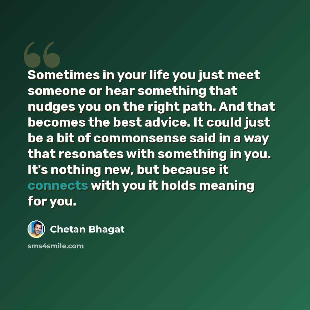 “Sometimes in your life you just meet someone or hear something that nudges you on the right path. And that becomes the best advice. It could just be a bit of commonsense said in a way that resonates with something in you. It's nothing new, but because it connects with you it holds meaning for you.” quote by Chetan Bhagat