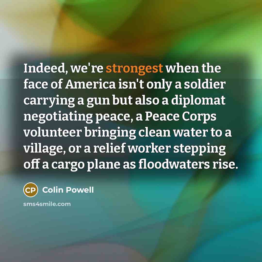 “Indeed, we're strongest when the face of America isn't only a soldier carrying a gun but also a diplomat negotiating peace, a Peace Corps volunteer bringing clean water to a village, or a relief worker stepping off a cargo plane as floodwaters rise.” quote by Colin Powell