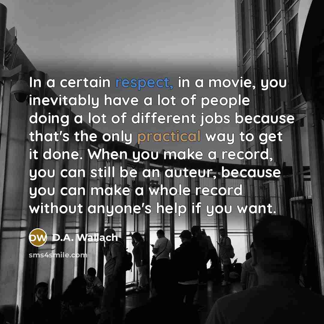 “In a certain respect, in a movie, you inevitably have a lot of people doing a lot of different jobs because that's the only practical way to get it done. When you make a record, you can still be an auteur, because you can make a whole record without anyone's help if you want.” quote by D.A. Wallach