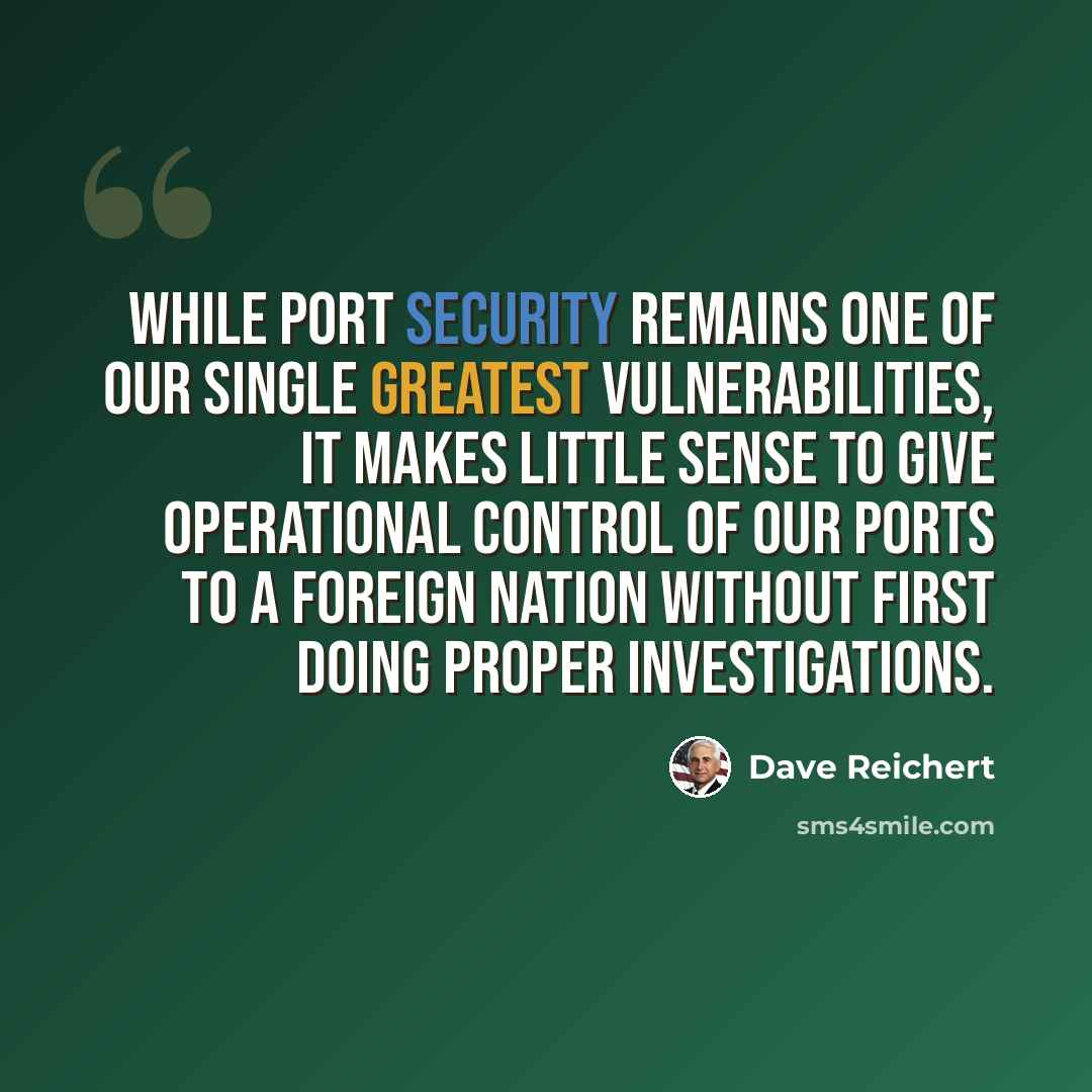 “While port security remains one of our single greatest vulnerabilities, it makes little sense to give operational control of our ports to a foreign nation without first doing proper investigations.” quote by Dave Reichert