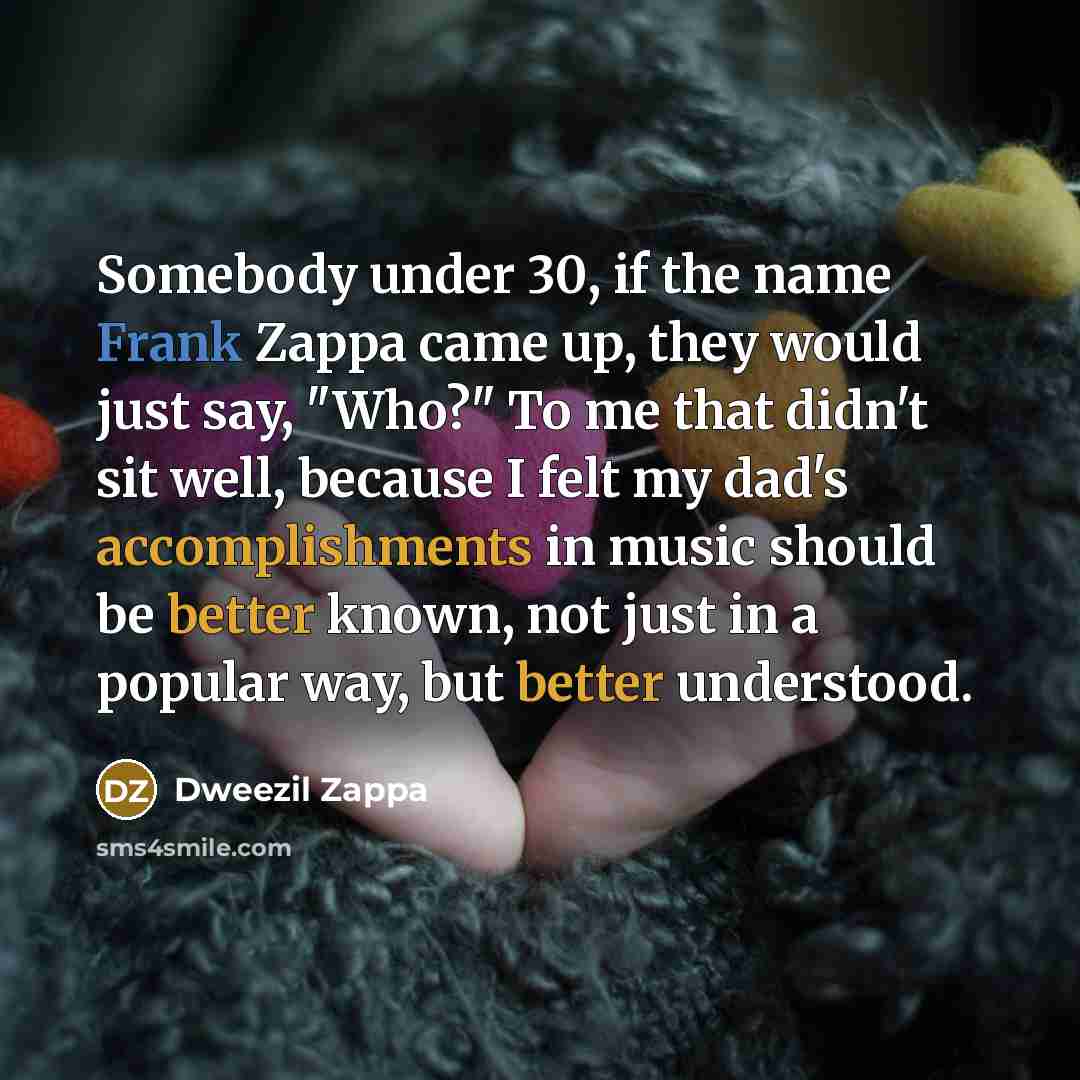 “Somebody under 30, if the name Frank Zappa came up, they would just say, "Who?" To me that didn't sit well, because I felt my dad's accomplishments in music should be better known, not just in a popular way, but better understood.” quote by Dweezil Zappa