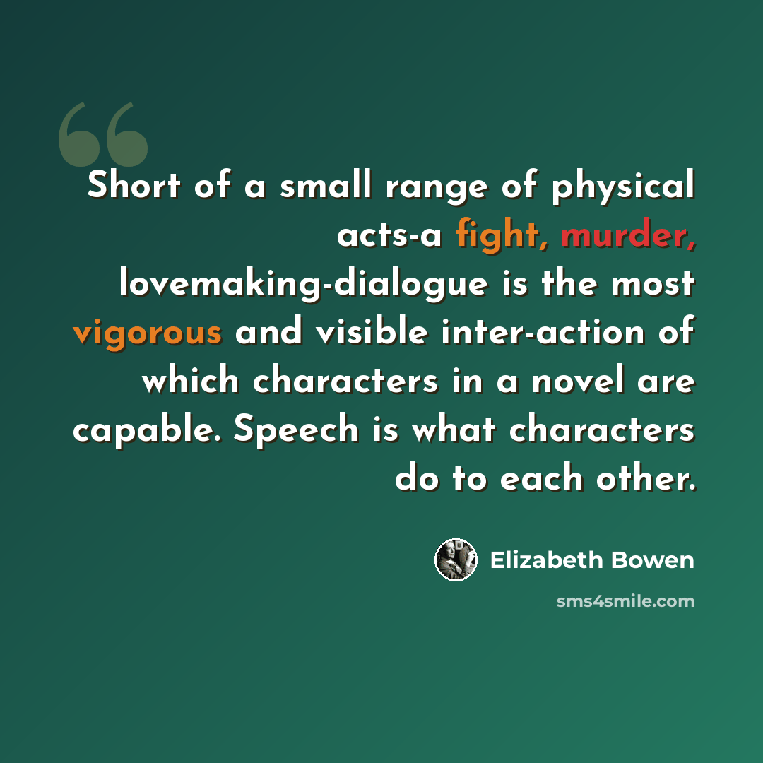“Short of a small range of physical acts-a fight, murder, lovemaking-dialogue is the most vigorous and visible inter-action of which characters in a novel are capable. Speech is what characters do to each other.” quote by Elizabeth Bowen