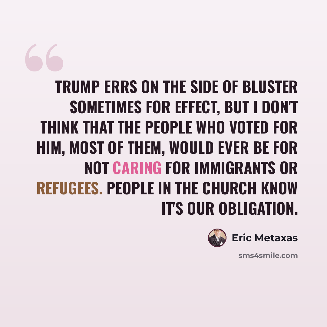 “Trump errs on the side of bluster sometimes for effect, but I don't think that the people who voted for him, most of them, would ever be for not caring for immigrants or refugees. People in the church know it's our obligation.” quote by Eric Metaxas