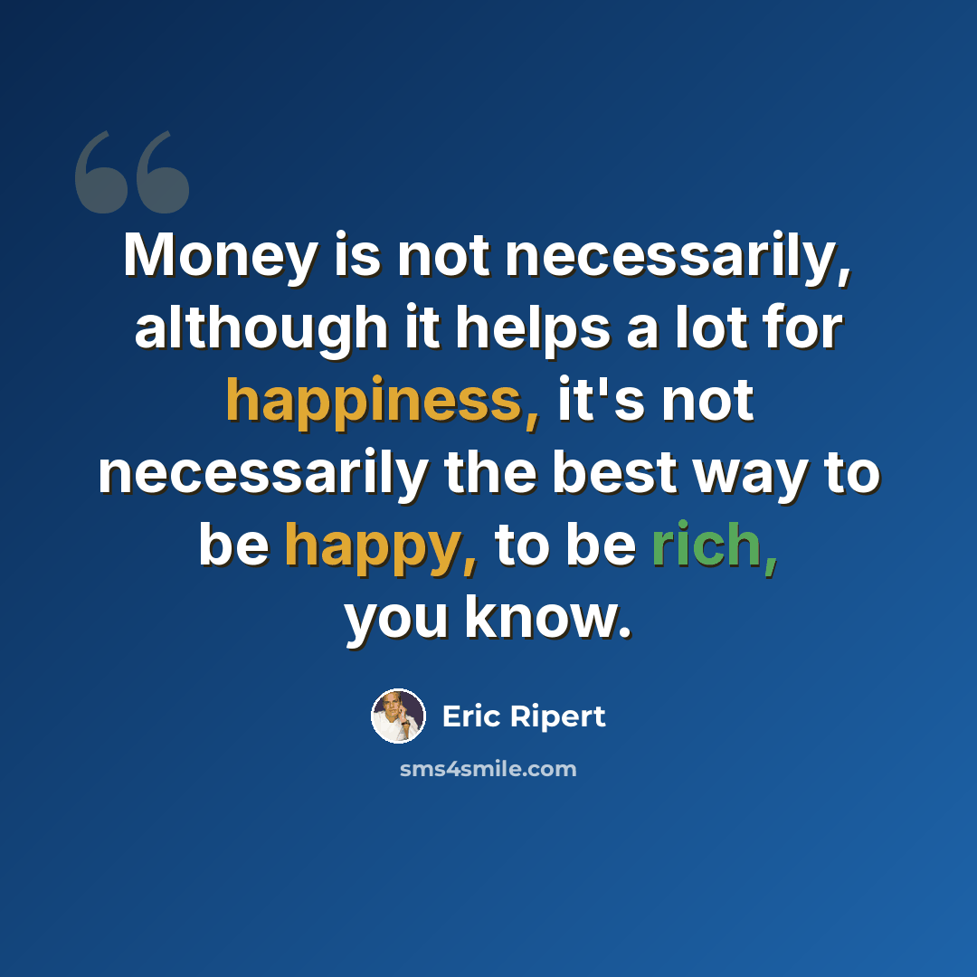“Money is not necessarily, although it helps a lot for happiness, it's not necessarily the best way to be happy, to be rich, you know.” quote by Eric Ripert