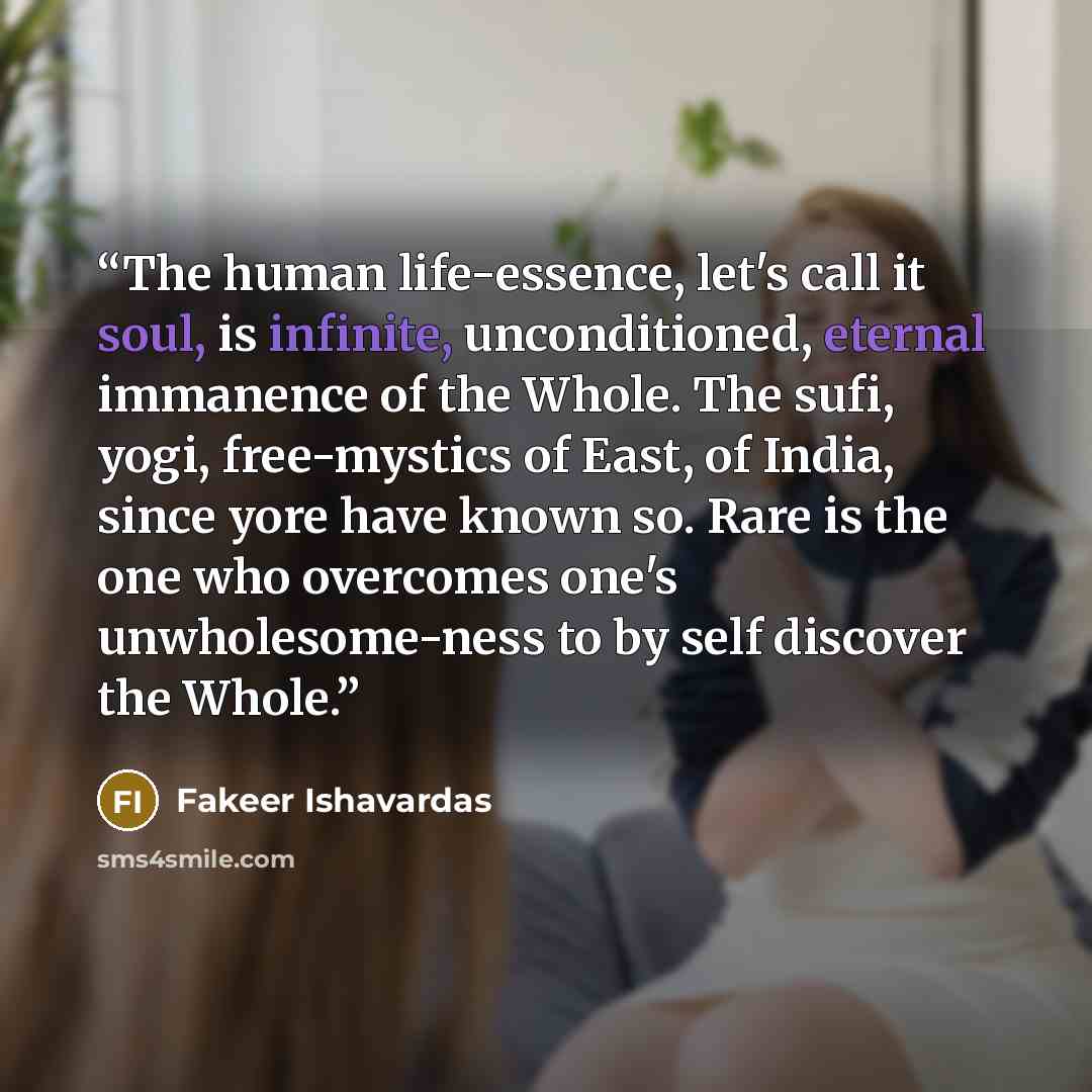 “The human life-essence, let's call it soul, is infinite, unconditioned, eternal immanence of the Whole. The sufi, yogi, free-mystics of East, of India, since yore have known so. Rare is the one who overcomes one's unwholesome-ness to by self discover the Whole.” quote by Fakeer Ishavardas