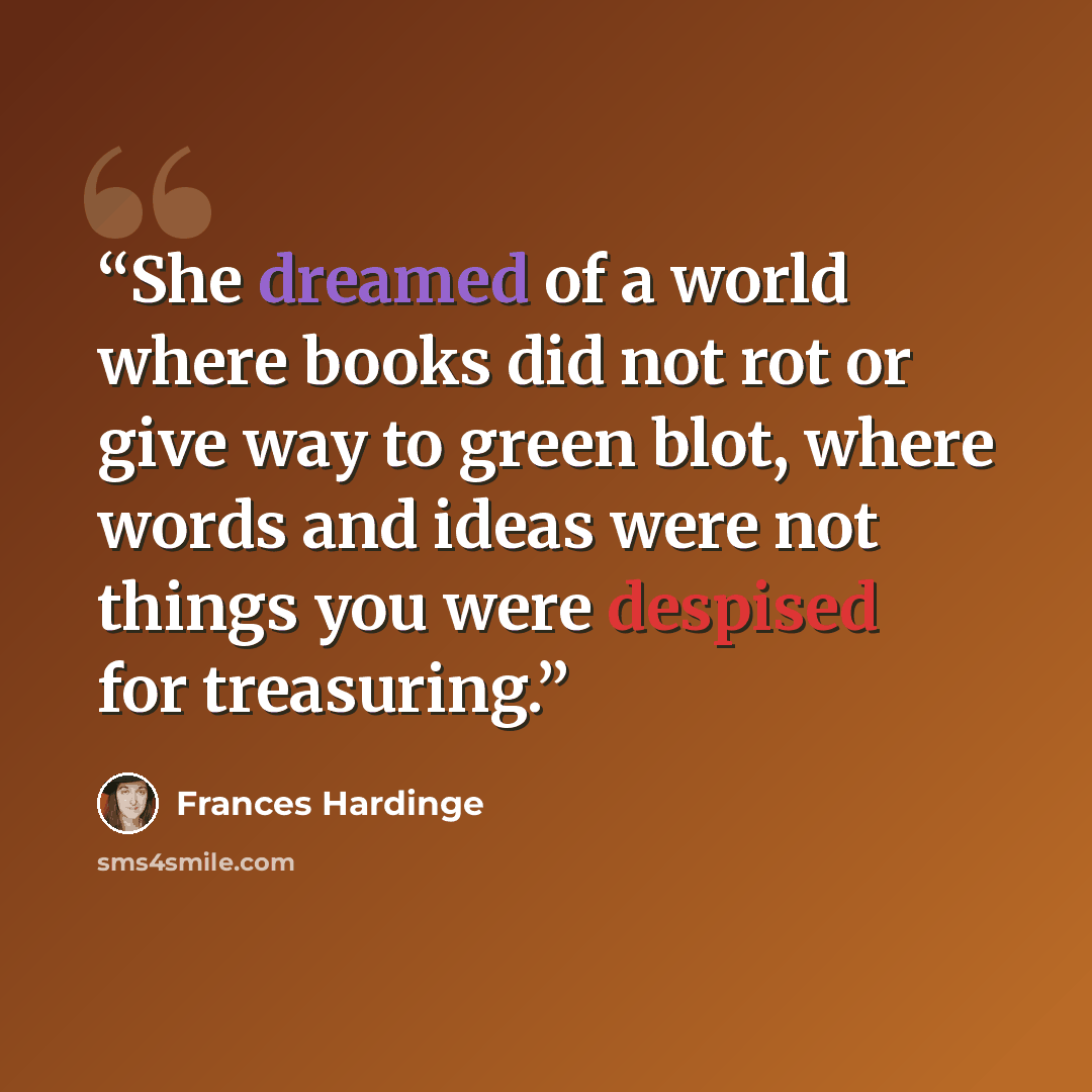 “She dreamed of a world where books did not rot or give way to green blot, where words and ideas were not things you were despised for treasuring.” quote by Frances Hardinge