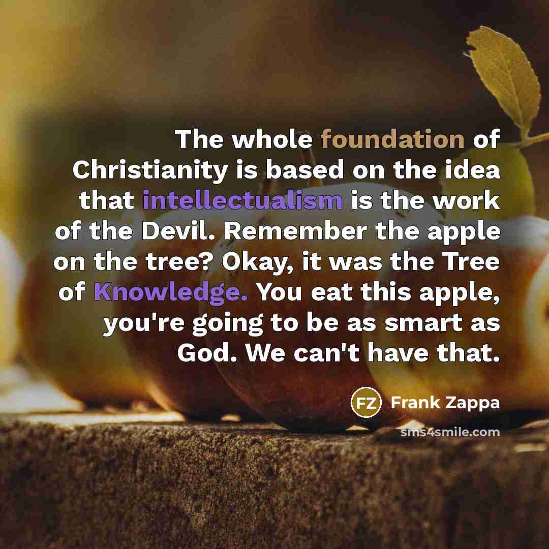 “The whole foundation of Christianity is based on the idea that intellectualism is the work of the Devil. Remember the apple on the tree? Okay, it was the Tree of Knowledge. You eat this apple, you're going to be as smart as God. We can't have that.” quote by Frank Zappa