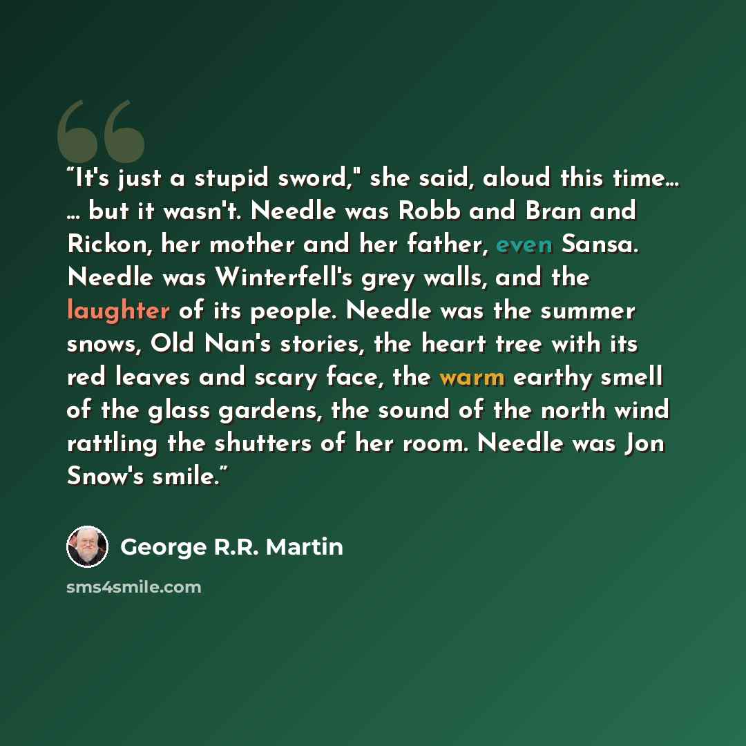 “It's just a stupid sword," she said, aloud this time... ... but it wasn't. Needle was Robb and Bran and Rickon, her mother and her father, even Sansa. Needle was Winterfell's grey walls, and the laughter of its people. Needle was the summer snows, Old Nan's stories, the heart tree with its red…” quote by George R.R. Martin