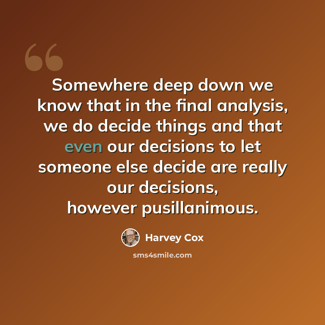 “Somewhere deep down we know that in the final analysis, we do decide things and that even our decisions to let someone else decide are really our decisions, however pusillanimous.” quote by Harvey Cox