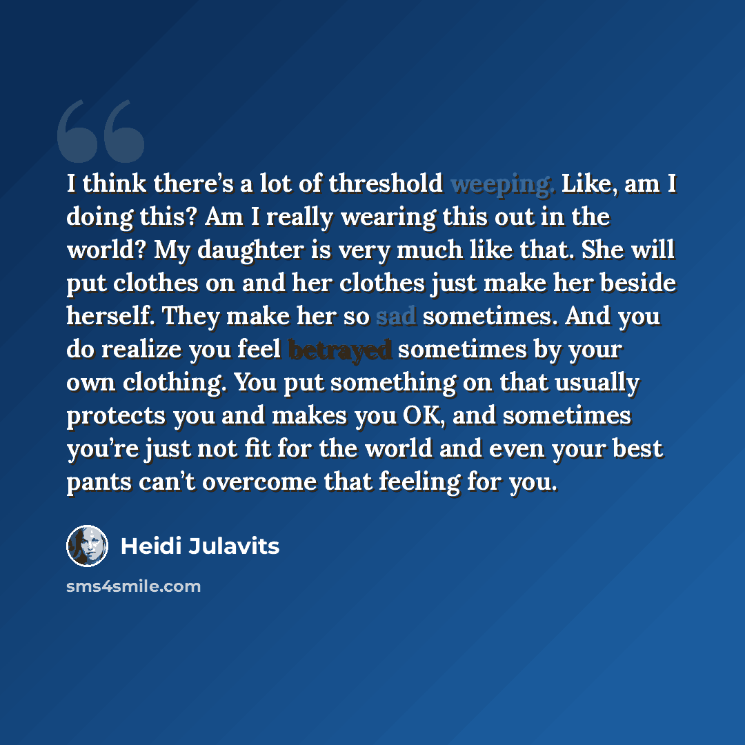 “I think there’s a lot of threshold weeping. Like, am I doing this? Am I really wearing this out in the world? My daughter is very much like that. She will put clothes on and her clothes just make her beside herself. They make her so sad sometimes. And you do realize you feel betrayed sometimes by…” quote by Heidi Julavits