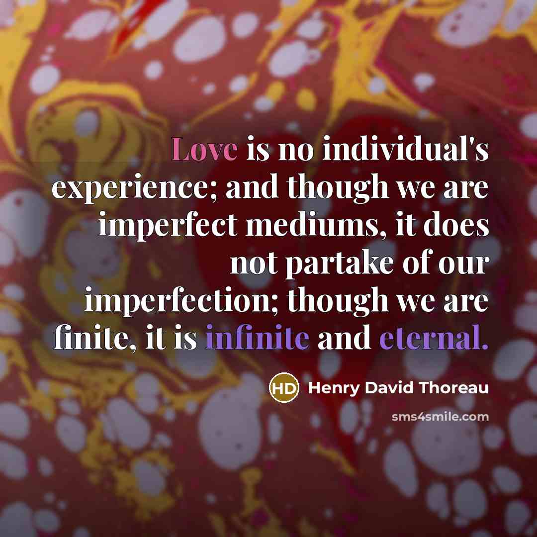 “Love is no individual's experience; and though we are imperfect mediums, it does not partake of our imperfection; though we are finite, it is infinite and eternal.” quote by Henry David Thoreau