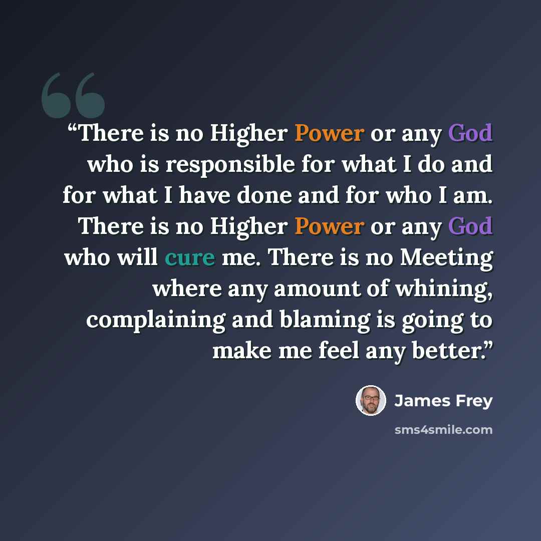 “There is no Higher Power or any God who is responsible for what I do and for what I have done and for who I am. There is no Higher Power or any God who will cure me. There is no Meeting where any amount of whining, complaining and blaming is going to make me feel any better.” quote by James Frey