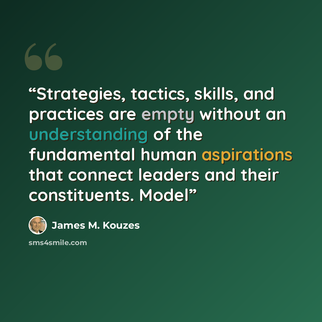 “Strategies, tactics, skills, and practices are empty without an understanding of the fundamental human aspirations that connect leaders and their constituents. Model” quote by James M. Kouzes