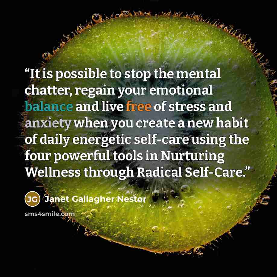 “It is possible to stop the mental chatter, regain your emotional balance and live free of stress and anxiety when you create a new habit of daily energetic self-care using the four powerful tools in Nurturing Wellness through Radical Self-Care.” quote by Janet Gallagher Nestor