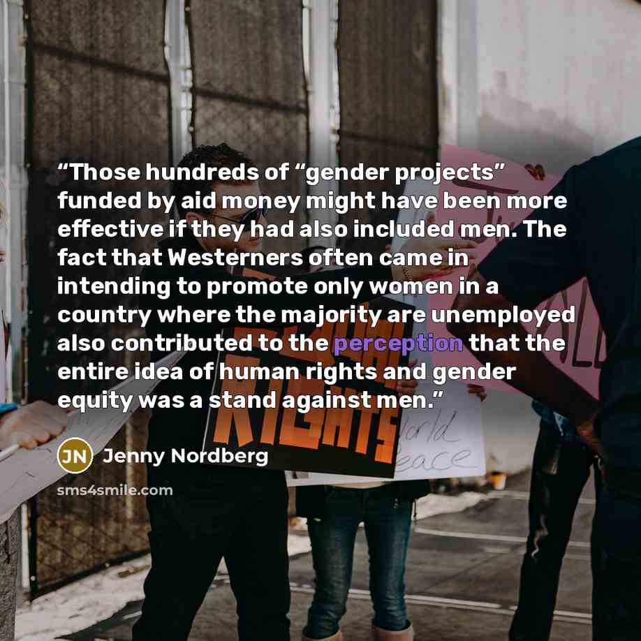 “Those hundreds of “gender projects” funded by aid money might have been more effective if they had also included men. The fact that Westerners often came in intending to promote only women in a country where the majority are unemployed also contributed to the perception that the entire idea of…” quote by Jenny Nordberg