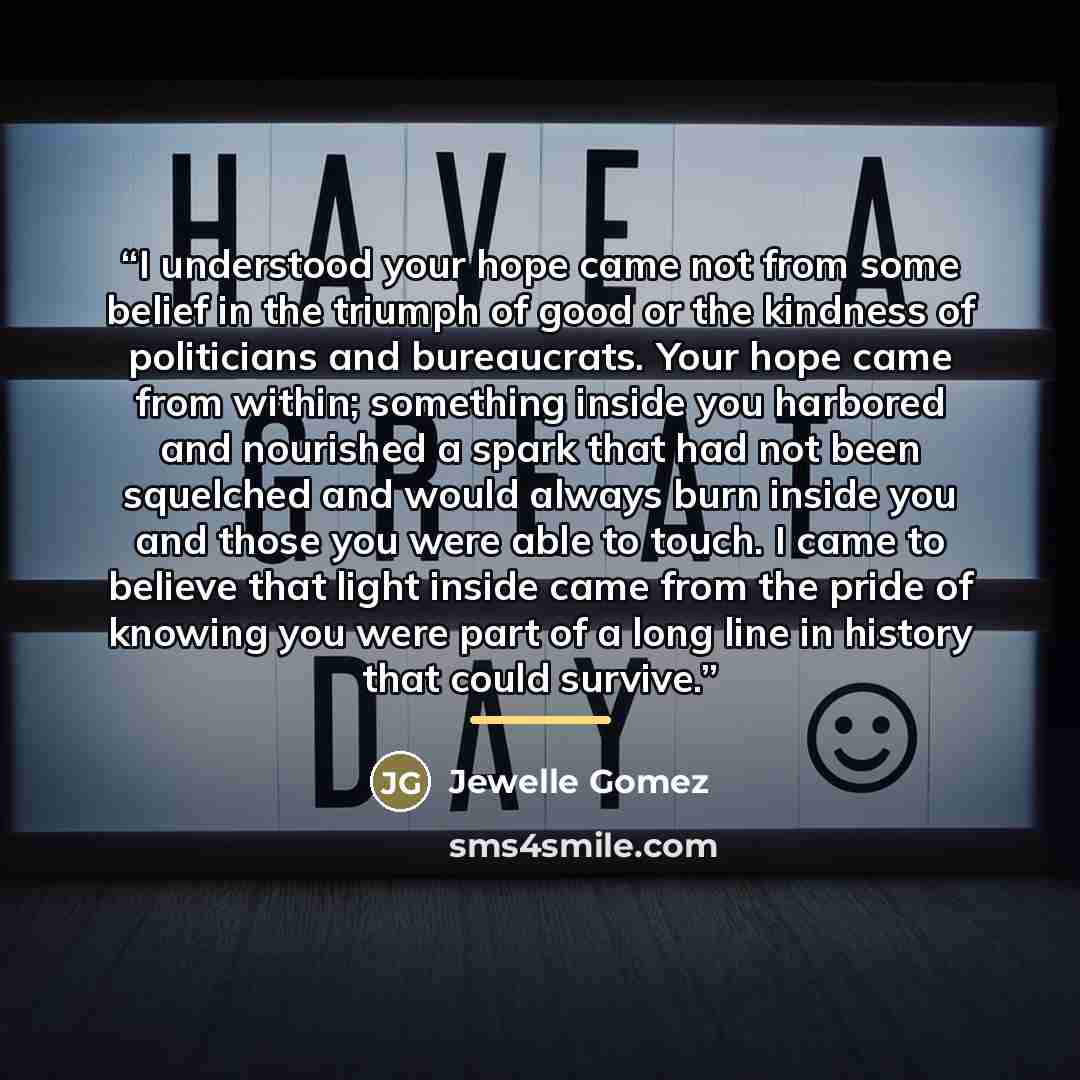 “I understood your hope came not from some belief in the triumph of good or the kindness of politicians and bureaucrats. Your hope came from within; something inside you harbored and nourished a spark that had not been squelched and would always burn inside you and those you were able to touch. I…” quote by Jewelle Gomez