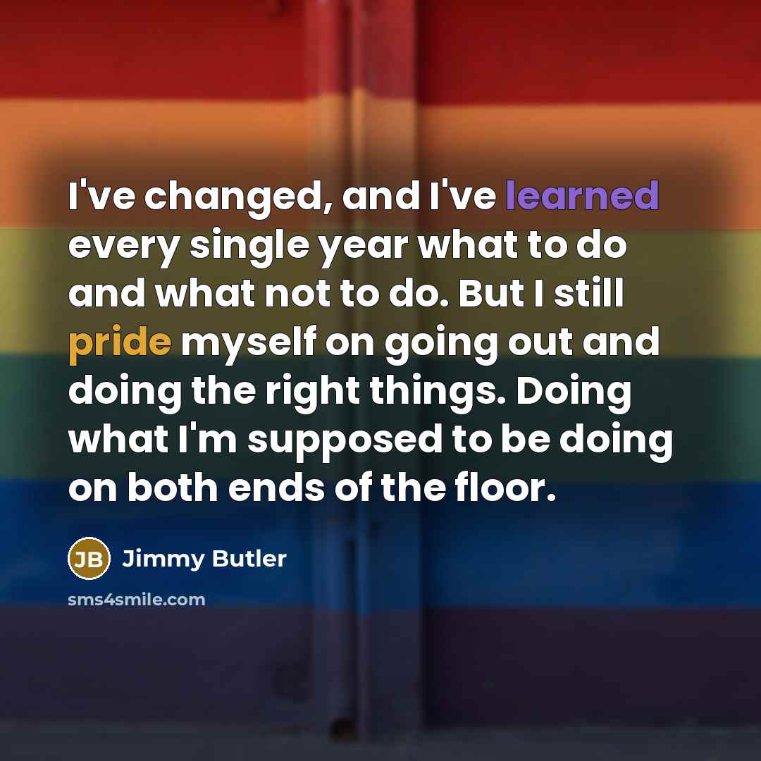 “I've changed, and I've learned every single year what to do and what not to do. But I still pride myself on going out and doing the right things. Doing what I'm supposed to be doing on both ends of the floor.” quote by Jimmy Butler